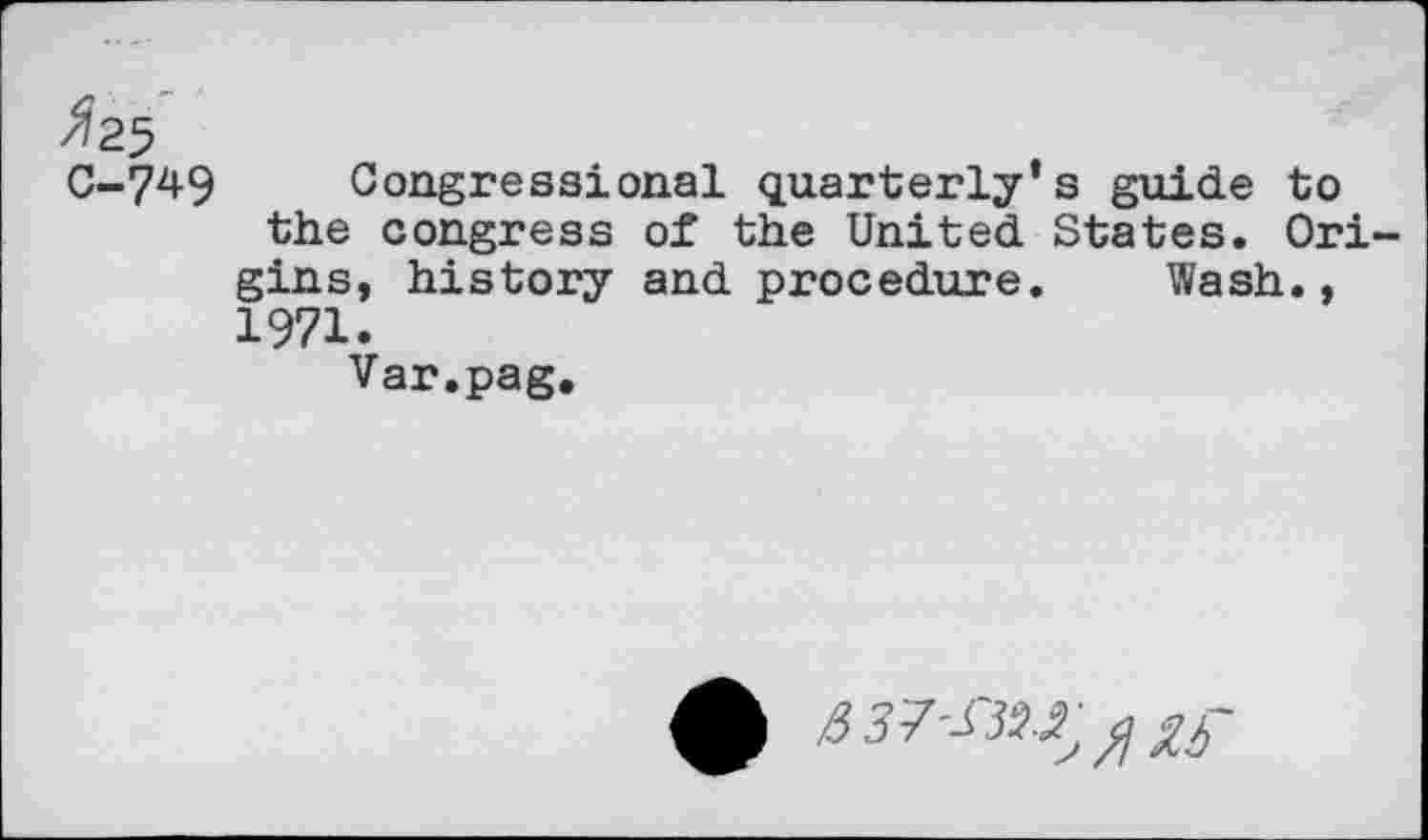 ﻿C-749 Congressional quarterly’s guide to the congress of the United States. Origins, history and procedure. Wash., 1971.
Var.pag.